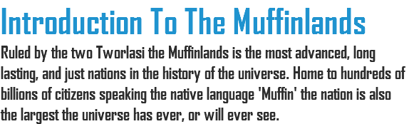 Introduction To The Muffinlands Ruled by the two Tworlasi the Muffinlands is the most advanced, long lasting, and just nations in the history of the universe. Home to hundreds of billions of citizens speaking the native language 'Muffin' the nation is also the largest the universe has ever, or will ever see.