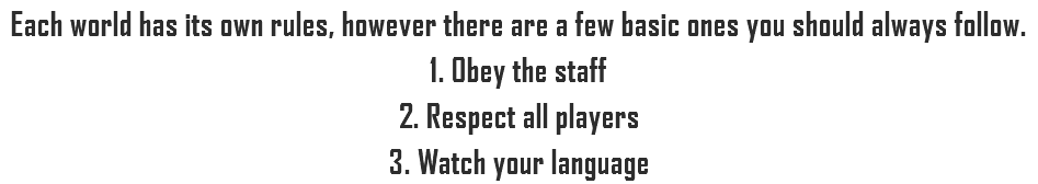 Each world has its own rules, however there are a few basic ones you should always follow.
1. Obey the staff
2. Respect all players
3. Watch your language